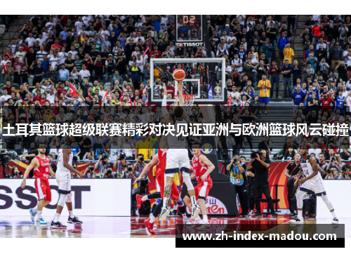 土耳其篮球超级联赛精彩对决见证亚洲与欧洲篮球风云碰撞