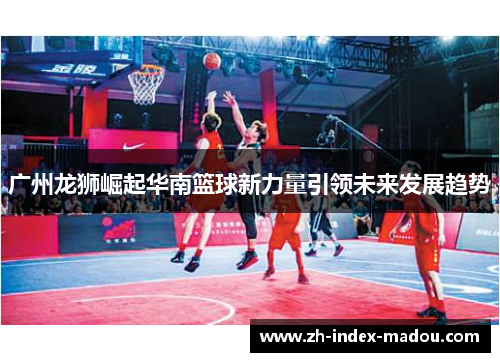 广州龙狮崛起华南篮球新力量引领未来发展趋势