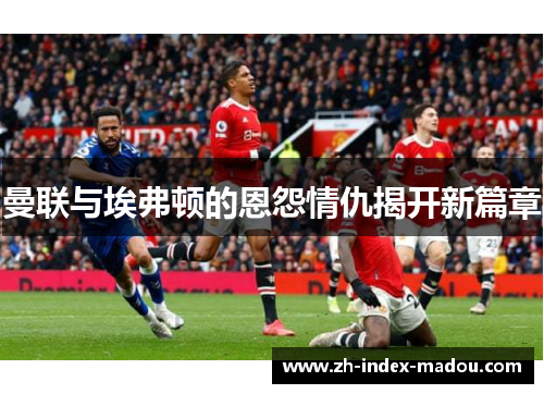 曼联与埃弗顿的恩怨情仇揭开新篇章
