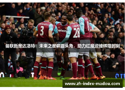 曼联新星达洛特：未来之星崭露头角，助力红魔迎接辉煌时刻